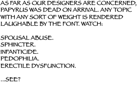 AS FAR AS OUR DESIGNERS ARE CONCERNED, PAPYRUS WAS DEAD ON ARRIVAL. ANY TOPIC WITH ANY SORT OF WEIGHT IS RENDERED LAUGHABLE BY THE FONT. WATCH:
SPOUSAL ABUSE. SPHINCTER. INFANTICIDE. PEDOPHILIA. ERECTILE DYSFUNCTION.
...SEE?