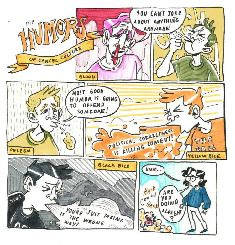 Panel 1: Title. “The HUMORS of Cancel Culture” written on a ribbon. Panel 2: A character in red labeled “Blood” has a bloody nose and is saying “You can’t joke about anything anymore!” Panel 3: A character in green is coughing into their fist. Panel 4: The character in green labeled “Phlegm” is spitting out phlegm and saying “Most good humor is going to offend someone!” Panel 5: A character in yellow labeled “Yellow Bile” is vomiting out the words “Political correctness is killing comedy!” Panel 6: A character in black labeled “Black Bile” is vomiting out the words “You’re just taking it the wrong way!” Panel 7: A character in blue (unlabeled) looks at the sickness of the other characters and says “Umm…are you doing alright?”