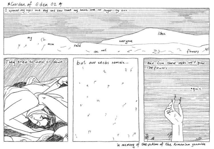 Panel one: Field landscape with cloudy sky. There are trampled flowers all over the field. Top left text reads “I woke up one day and saw that my home was no longer my own.” Text dispersed around field reads “ My mom said not everyone likes flowers.” Panel two: Rainy sky. Bodies with flower crowns piled on top of each other. One visible face blankly addressing the reader. Top text reads “They tried to mow us down.” Panel three: Top down close-up view of seedlings. Top text reads “but our seeds remain…” Panel four: Hand sticking out of the ground, reaching to the sky. Plants are growing out of the fingertips. Top text reads “and from these seeds we will grow like flower again.” Bottom right text reads “In memory of the victims of the Armenian Genocide” 