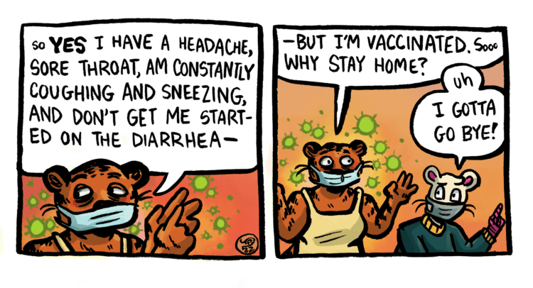 Panel One: A tiger with eyebags who is wearing a facemask says, "so YES I have a headache, sore throat, am constantly coughing and sneezing, and don't get me started on the diarrhea--"  Panel Two: They finish, stating, "--but I'm vaccinated. Soooo why stay home?" Yellow the mouse, also wearing a facemask, looks at the cloud of green sickness radiating from the tiger and says, "Uh! I gotta go! Bye!"