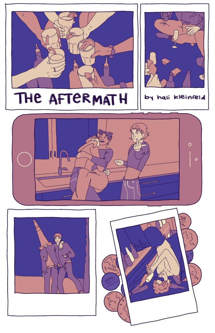 An assortment of polaroid photos and two smartphones is strewn across the page, each portraying the events of what looks to be a night, or multiple nights, of partying. A friendship bracelet and loose change is also strewn amongst the images. The polaroid photos make up the "panels" of this comic.  The first polaroid shows several hands clinking their glasses together, as if they're making a toast. It is captioned with the title of the piece, THE AFTERMATH. The second polaroid features people drinking and playing card games on the floor with the caption "by hali kleinfeld." The third panel, an iPhone this time, shows a photo of three people in a kitchen, two of them hugging and the other flipping off the camera. The fourth panel, another polaroid, shows two people leaning on each other, one of them with a traffic cone on their head. The last polaroid on this page is on top of a pile of loose change and shows someone on the floor of a bathroom surrounded by empty beer bottles. 