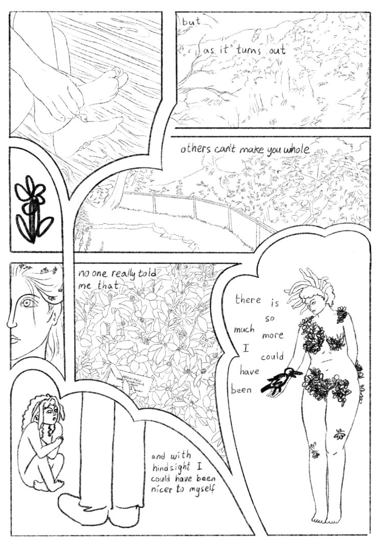 8 irregularly shaped panels dispersed throughout the page. The panels show:  -A person in fetal position on hardwood floor. The frame only shows the hands grasping the feet.  -Some park hills and landscapes.  -A clumsily drawn flower  -The face of person staring into the distance, with flowers in their long hair.  -More flowers  -A Little flower person cowering, looking up at larger person. Only their lower legs are visible.  -Naked flower girl, with loosely drawn flowers covering parts of them, and grasping a loosely drawn bird.  Text dispersed throughout the page reads “But as it turns out, others can’t make you whole. No one really told me that. There is so much more I could have been. And with hindsight, I could have been nicer to myself."