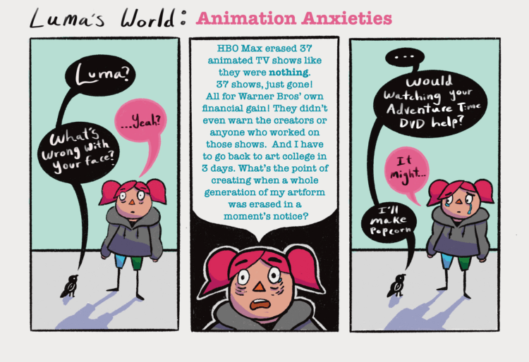 Panel One: Luma, a girl with pink hair and a grey hoodie stares into the middle distance with a horrified expression. A small black bird is on her right and looking up at her. Luma and the bird have a conversation, with the bird’s speech bubbles written in white text on a black background and Luma’s in black text with a pink background. The bird says “Luma?” and Luma responds “...yeah?” The bird then asks “What’s wrong with your face?” Panel Two: A close up of Luma’s face. She now has tears in her eyes. Her face fills the bottom third of the panel with the top 2/3rds being filled with a large white speech bubble. Luma goes on a small rant saying, “HBO Max erased 37 animated TV shows like they were nothing. 37 shows! Without even warning the creators or anyone who worked on them. And I have to go back to art college in 3 days. What’s the point of creating when a whole generation of my artform was erased in a moment’s notice?”  Panel Three: Luma is standing in the same spot as she was in the first panel but now has tears down her face and is looking at the bird. The bird asks, “...would watching your Adventure Time DVD help?” To which Luma replies, “It might…” The bird says “I’ll make popcorn.”