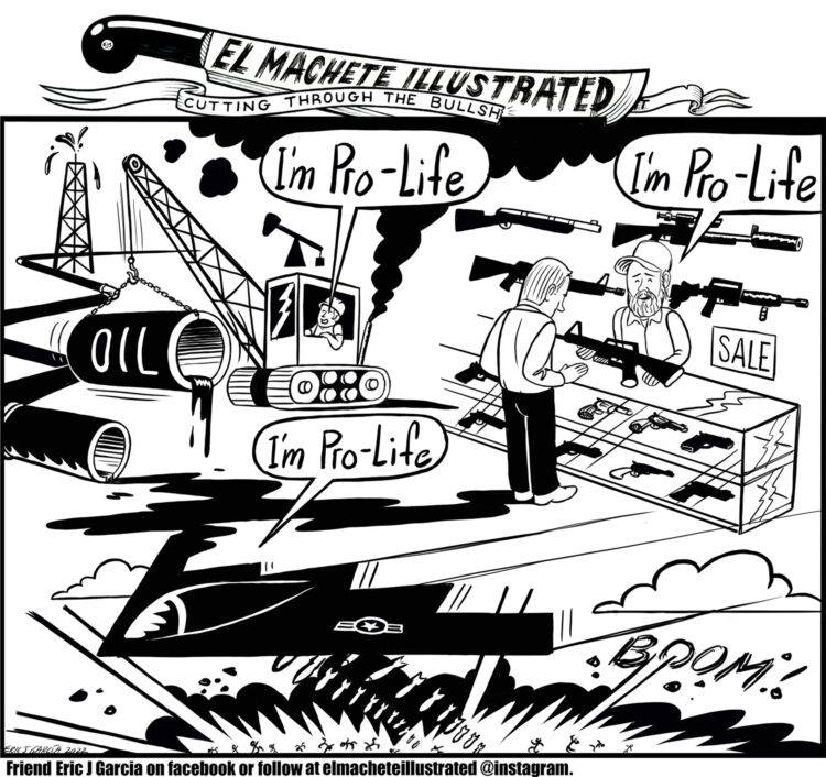 Transcript: This single panel editorial cartoon is broken up into three sections. In the top right corner, we see a man driving a wrecking ball labeled "OIL." He says, "I'm pro-life." The oil spills on the ground and leaks into the top left corner. A man is at a gun store, selling a gun to a customer. He says "I'm pro-life." At the bottom of the page, a plane drops missiles across the ground. The plane says "I'm pro-life."