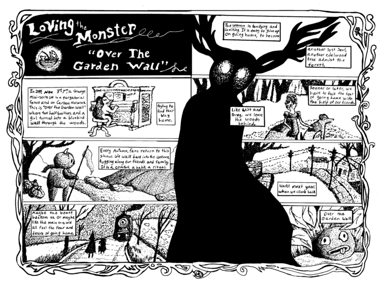 Page One Panel 1 - An all black panel that in white text reads, "Loving the Monster: Over the Garden Wall." In the lower left corner there is a small illustration of a fish sitting in a tiny boat fishing. Panel 2 - The second panel shows a frog with his back to the reader as he plays a piano. The text reads, "In 2014, Nov 3rd-7th, a strange mini-series set in a purgatorial forest aired on Cartoon Network. This is "Over the Garden Wall" where two half-brothers and a girl turned into a blue bird walk through the woods, trying to find their way home." Panel 3 - A landscape of farm fields. In the foreground is black tree and a man made from two pumpkins. He holds a flag. The text in the panel says, "Every Autumn, fans return to this show. We walk back into the unknown, tugging along our friends and family. It is a comfort, a habit, a ritual." Panel 4 -The silhouette of the characters Wirt and Gregory are at the center of this panel. They are facing an oncoming train. The text continues, "Maybe the beast beckons us. Or maybe, like the main trio, we all feel the fear and desire of going home." Connecting the two pages is a splash image of "The Beast," a character from the show that is a solid dark shape with glowing white eyes and antlers that look like tree branches. Page Two Panel 1 - The top of The Beast's head takes up the majority of this panel. Around his head, the narrative continues on, "The Unknown is terrifying and inviting. It is easy to give up on going on home, to become another lost soul, another edelwood tree amidst the forest." Panel 2 - This panel shows a girl, the character Beatrice, and her pet dog. She looks upset. They are sitting together in the forest. The text reads, "Sooner or later we have to face the fear of going home with the help of our friends. Like Wirt and Greg, we leave the woods behind. " Panel 3 - An image of a suburban neighborhood with telephone lines running through it. The caption box says, "Until next year when we climb back," Panel  4 - "Over the Garden wall," the sentence continues from the previous panel on the page. The illustration in this panel is of the "rock facts" rock from the show surrounded by leaves.