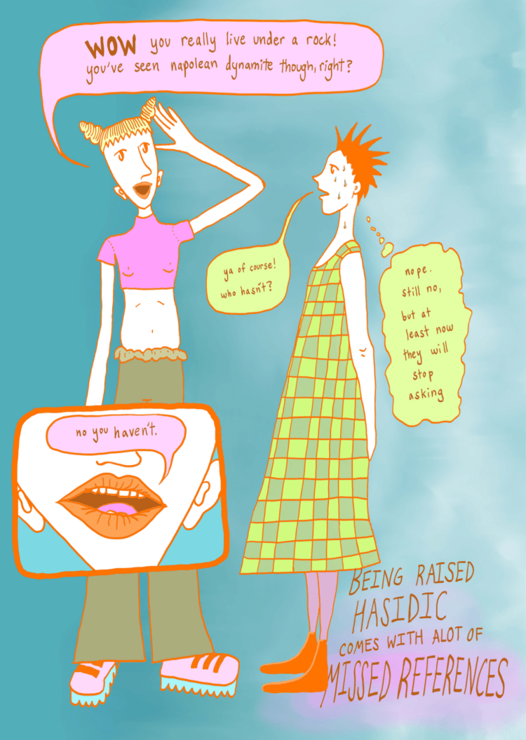 Panel Five: The next full page is zoomed in on the duo standing. The Space-bunned person has their mouth open wide and has their hand to their head, while saying: "WOW you really live under a rock! you've seen napoleon dynamite though, right?" The spiked-hair person is sweating with their hands behind their back, while saying: "ya of course! who hasn't?" (In a thought bubble they are thinking: "nope. still no, but at least now they will stop asking") Panel Six: In a panel intersecting the lower part of the space-bunned person's body, there is a close up on their talking mouth. They say: "no you haven't." In the lower right corner, underneath the spiked-hair person's dress,  there is larger text that reads "BEING RAISED HASIDIC COMES WITH A LOT OF MISSED REFERENCES"