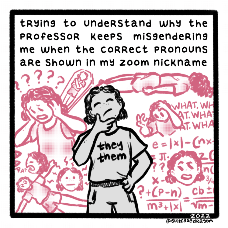 Transcript: Text at the top of the single-panel comic reads "trying to figure out why my professor keeps misgendering me when the correct pronouns are shown in my zoom nickname." Below the text is a grayscale central figure with chin-length hair, freckles, and a shirt that says "they / them." They are holding a considering pose with a hand to their chin and closed eyes, face tilted upwards. Around the central figure, smaller reddish versions of the central character convey a range of emotions. These include, clockwise from the lower left: laying on the floor and crying, lightning bolts coming out of their head, yelling "AAAAA," holding their head in confusion, laying with their arms crossed over their chest in a coffin, collapsed facedown on the ground, gripping their hair and chanting "WHAT. WHAT. WHAT," and a section in the style of the confused math lady meme. 