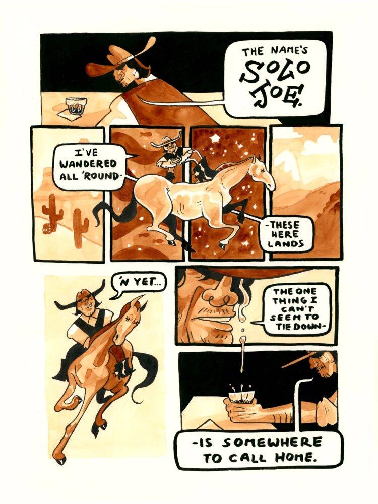 The first panel introduces a cowboy sitting at a bar, looking down at the whiskey glass in front of him. "The name's Solo Joe," he mutters. "I've wandered all 'round these here lands," he explains, as he confidently rides his horse through several panels depicting a desert, an ocean, outer space, and some mountains. "'n yet...," Joe continues, while riding his horse under intense sunlight. The next panel zooms closely in on his face, where a tear is falling down his face. "The one thing I can't seem to tie down-," he begins. "-is somewhere to call home," he concludes dramatically in the last panel, as the tear from the previous panel falls into his whiskey.