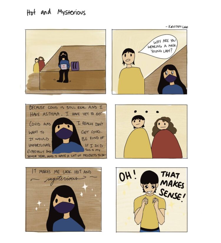 Panel 1: A girl is sitting on a bench while scrolling on her laptop. In the background, two people discuss masks. Panel 2: A person in a yellow shirt approaches the girl and asks, “Why are you wearing a mask young lady?” Panel 3: The girl responds with, “because Covid is still real and I have asthma. I have yet to get Covid and I really don’t want to get Covid. It would be kind of unfortunate if I did especially since it’s my senior year and I have a lot of projects to do—" Panel 4: The two people stare at her blankly. Panel 5: The girl states, “it makes me look hot and mysterious." Panel 6: The person in the yellow shirt responds with “Oh! That makes sense”
