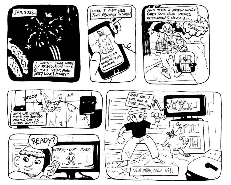  "New Year, New Us" is a six panel black and white comic. Each panel is hand drawn with rounded corners. The first panel is an image of fireworks on a black sky. There are two caption bubbles inside this panel. The top left hand one reads “Jan, 2023” in hand lettered text. The bottom captions says, “I wasn’t sure what my new year’s resolution would be this year. More art? money? Love?” Panel two shows a bald man in glasses looking at a cellphone. On the cellphone, there is a picture of a fat cat. The caption on this panel reads, “until I met her. The perfect woman!” Panel three on the top row shows the man in winter clothes walking down a sidewalk. He is struggling to carry the very round cat in her kennel. The caption box at the top says, “and then I knew what both our new year’ resolutions would be!” Second row of panels begins. The first horizontal panel shows the cat up close in the carrier, cross eyed. There is an arrow pointing to her, and on the end of the arrow it says “dizzy.” The caption box on the bottom left side says “once we where home and settled in, I got to work quickly.” The next panel shows the bald man pointing a tv remote at a flatscreen tv. He’s seen looking over his shoulder, and he’s wearing an exercise headband. The tv has a fit woman on it, like an 80s aerobic video, and the man is asking someone off panel “Ready?”  In the last panel the man works out in his living room with his cat, who wears a matching sweat band and lifts a tiny weight. The woman on the tv says “and a one, and a two, and a three, and lift-!” The caption bubble in the bottom center of the panel say “New year, new us!”