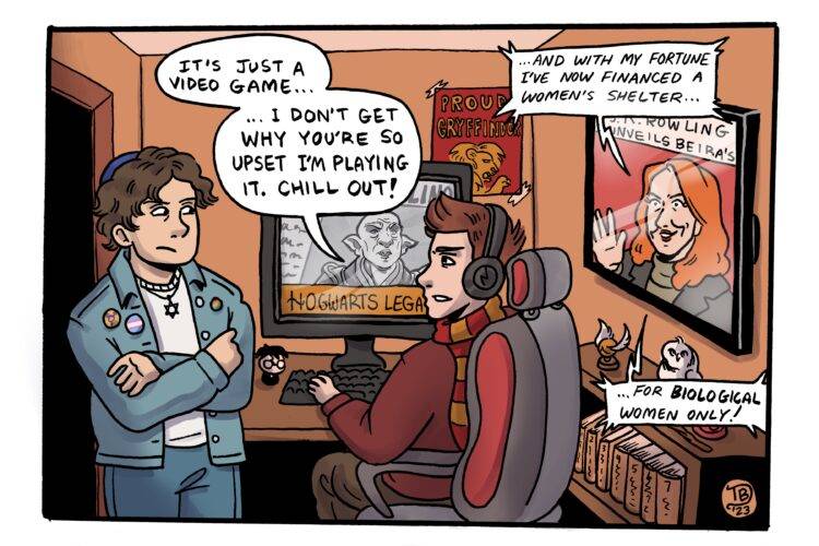 This one panel editorial cartoon shows two men standing in front of a computer desk. One of the men is a Gamer, sitting in a gaming chair in front of his computer which has Hogwarts Legacy on the screen. The computer is showing one of the goblins from the game. The Gamer says to the other man, "It's just a video game... I don't get why you're so upset I'm playing it. Chill out!" He is decked out in Harry Potter merchandise, wearing a scarf around his neck while his room is littered with posters and other memorabilia. The other man crosses his arms, looking disappointed with the gamer. He is Jewish, wearing a kippah and a star of David necklace. He is also trans, wearing a pin of the trans flag and genderqueer symbol. A television in the back of the Gamer's room projects a news reporter featuring J.K. Rowling. The report is captioned "J.K. Rowling Unveils Beira's." J.K. Rowling says on the TV, "...And with my fortune I've now financed a women's shelter... for biological women only!"