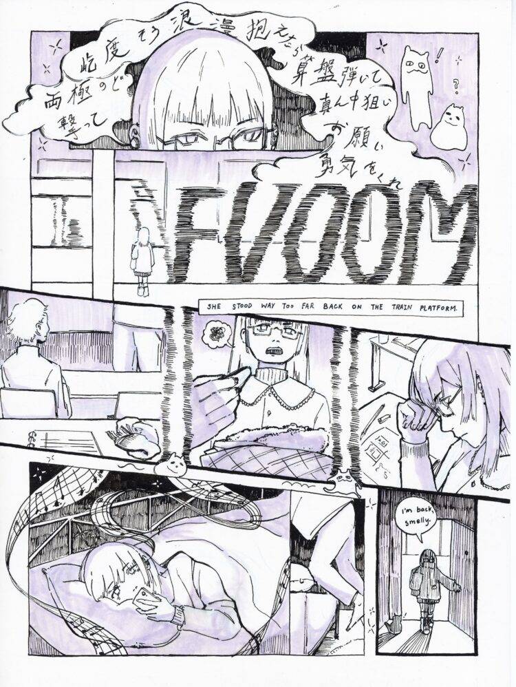 Panel One: Narrator with glasses listening to music in a dim setting. Japanese lyrics break out of the panel and over her head. There are two cat-like creatures next to the panel on the right side.  Panel Two: Lyrics from panel one are cut off by a big sound effect going “FVOOM”. The narrator is standing on a train platform while the train rushes in front of her.  A caption reads, "She stood way too far back on the train platform." Panel Three: A long diagonal strip separated into three scenes with choppy lines. The first scene is seen from the perspective of the narrator with a notebook and a scarf on the desk in front of her. There is another person sitting in the row in front. Another person is seen in front of all the desk rows. The second scene includes the narrator holding a fry with a paper dish of fried chicken and fries in front of her. She has a troubled expression. The third scene includes a profile shot of the narrator with her hand supporting her head. She is looking at the sketchbook in front of her. The two cat-like creatures are seen running after each other underneath the three scenes. Panel Four: The narrator opens a door to a dark setting and says, “I’m back, smelly.” There is a cat on her right.  Panel Five: The narrator climbs into bed and is under a blanket. She is looking at her phone as a single line of musical score flows out of her earpiece into the surrounding environment. 