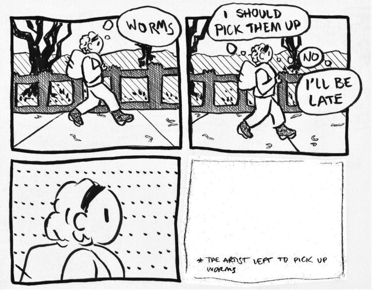 A four-panel black and white comic. In the first panel, a person wearing a backpack is walking through a park and thinking "WORMS." In the second panel, they slow down, and think "I SHOULD PICK THEM UP...NO...I'LL BE LATE." The third panel is a close-up of their head with an ellipses-filled background, and they're thinking hard. The fourth panel is pencil instead of being lined; it's empty except for a small asterisk at the bottom, followed by the text "THE ARTIST LEFT TO PICK UP WORMS."