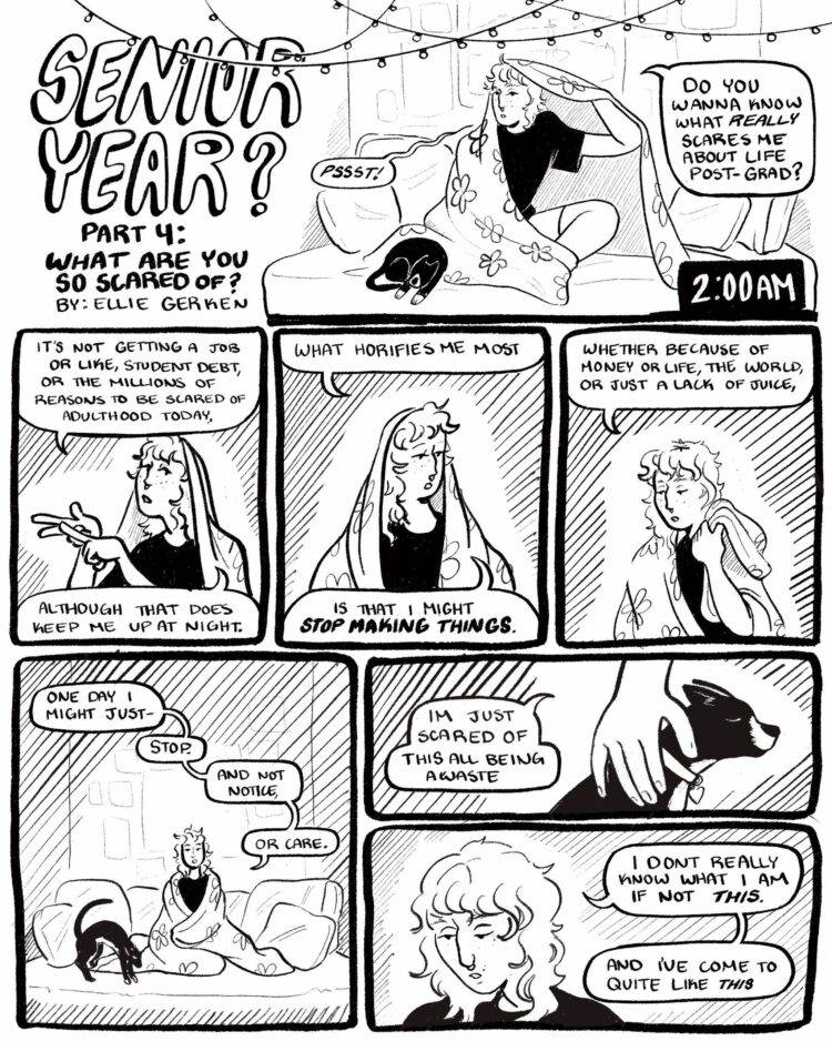 Panel One: Ellie is sitting criss-cross on their bed with a blanket wrapped over their head and a tuxedo cat curled up next to them. A black box in the corner of the panel says 2:00 AM. They address the reader and say, “Pssst!” “Do you wanna know what really scared me about life post-grad?

Panel Two: a close up shot of Ellie from the chest up, counting their points off on their fingers as they say, “It’s not getting a job or like, student debt, or the millions of other reasons to be scared of adulthood today, although that does keep me up at night.” 

Panel Three: Close up shot continued. Ellie puts their hands down and their face sinks. They say, “What horrifies me most, is that I might stop making things.”

Panel Fiour: Close up shot continued. Ellie pulls the blanket off of their head and their eyes fall to the ground. They say, “Whether because of money or life, the world, or just a lack of juice,”

Panel Five: The shot pulls back and we see their full body sitting on their bed again. The cat in the corner wakes up and stretches his back as Ellie looks straight ahead, wraps themselves tighter in their blanket and says, “one day I might just- stop. And not notice, or care.”

Panel Six: A close up shot of Ellie’s hand petting the cat. They say, “I'm just scared of this all being a waste.”

Panel Seven: A close up of Ellie’s face looking down towards the cat. They say “I don't know what I am if not this. And I’ve come to quite like this.”