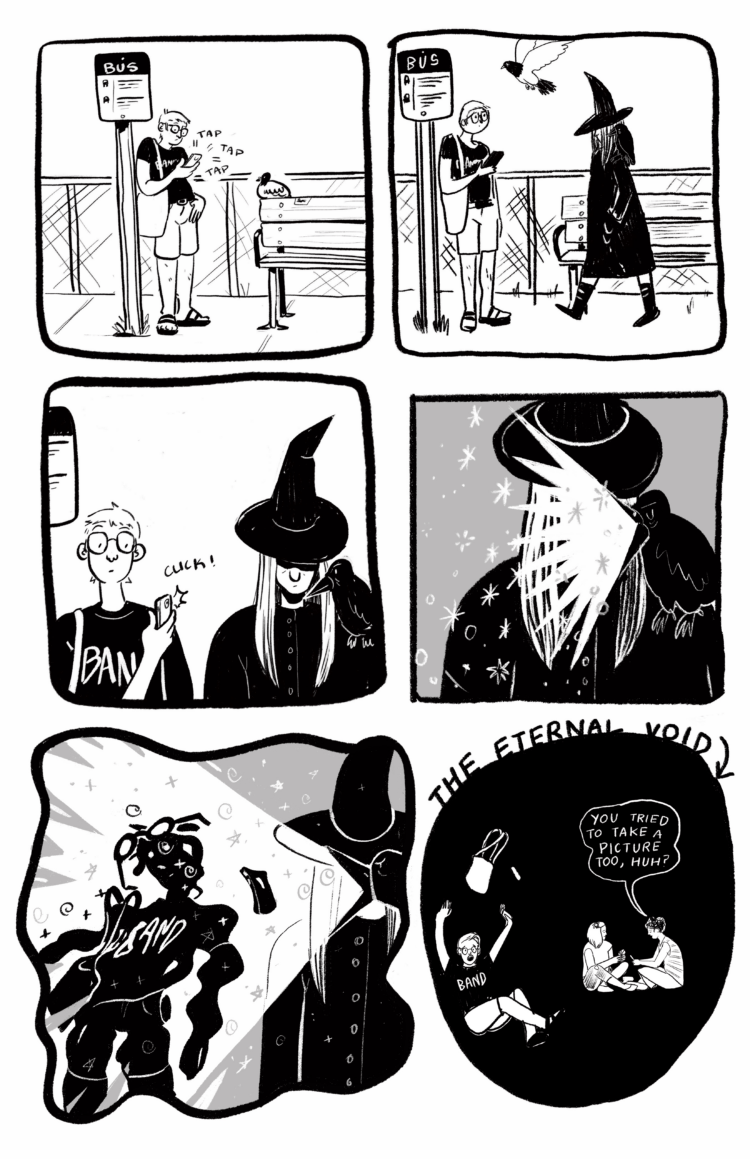 
Panel One: A person wearing a black t-shirt is leaning up against a bus stop sign and tapping on their phone as they wait for the bus. On the bench next to them, a pigeon is sitting.

Panel Two: A witch with a crow on her shoulder walks into the frame. The person looks up as the pigeon flies away in response.

Panel Three: The person takes a photo of the witch and attempts to be sneaky about it. 

Panel Four: the crow on the witches shoulder opens its beak to caw and a ray of magic shoots out.

Panel Five: The person is struck by the ray of magic and their body begins to warp as and melt in the force of the beam.

Panel Six: A black panel labeled “the eternal void.” Two people are sitting in the background playing cards. The person from the bus stop falls into frame and one of them asks, “You tried to take a picture too, huh?”