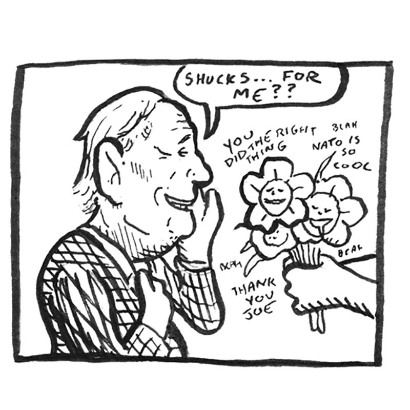 A one panel editorial cartoon depicting Joe Biden being handed flowers. He says to the person handing him the flowers, "Shucks ... for me?" Around the flowers are the phrases, "You did the right thing," "Blah NATO is so cool," and "Thank. you, Joe." Around the flowers are the phrases, "You did the right thing," "Blah NATO is so cool," and "Thank. you, Joe."